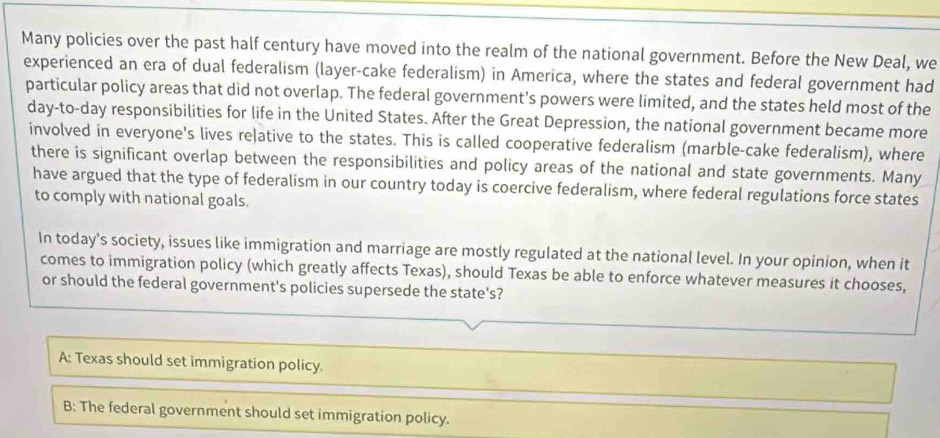 Many policies over the past half century have moved into the realm of the national government. Before the New Deal, we
experienced an era of dual federalism (layer-cake federalism) in America, where the states and federal government had
particular policy areas that did not overlap. The federal government's powers were limited, and the states held most of the
day-to-day responsibilities for life in the United States. After the Great Depression, the national government became more
involved in everyone's lives reļative to the states. This is called cooperative federalism (marble-cake federalism), where
there is significant overlap between the responsibilities and policy areas of the national and state governments. Many
have argued that the type of federalism in our country today is coercive federalism, where federal regulations force states
to comply with national goals.
In today's society, issues like immigration and marriage are mostly regulated at the national level. In your opinion, when it
comes to immigration policy (which greatly affects Texas), should Texas be able to enforce whatever measures it chooses,
or should the federal government's policies supersede the state's?
A: Texas should set immigration policy.
B: The federal government should set immigration policy.