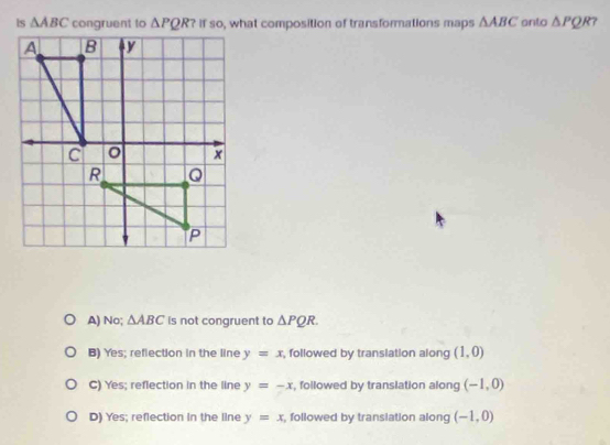 △ ABC ? if so, what composition of transformations maps △ ABC anto △ PQR
A) No; △ ABC is not congruent to △ PQR.
B) Yes; reflection in the line y=x , followed by translation along (1,0)
C) Yes; reflection in the line y=-x , followed by translation along (-1,0)
D) Yes; reflection in the line y=x , followed by translation along (-1,0)