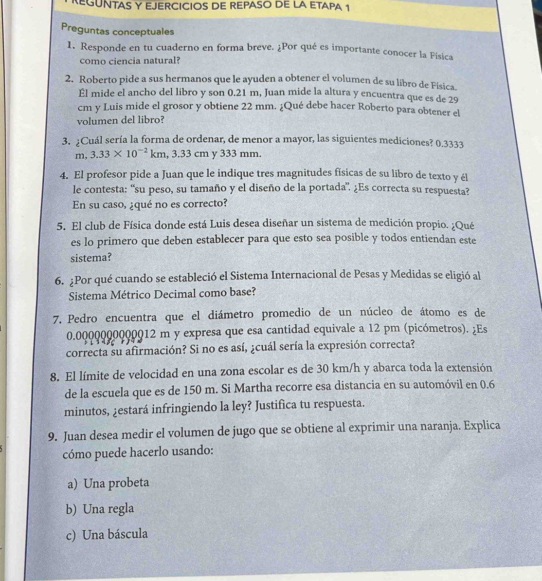 REGUNTAS Y EJERCICIOS DE REPASO DE LA ETAPA 1
Preguntas conceptuales
1. Responde en tu cuaderno en forma breve. ¿Por qué es importante conocer la Física
como ciencia natural?
2. Roberto pide a sus hermanos que le ayuden a obtener el volumen de su libro de Física.
Él mide el ancho del libro y son 0.21 m, Juan mide la altura y encuentra que es de 29
cm y Luis mide el grosor y obtiene 22 mm. ¿Qué debe hacer Roberto para obtener el
volumen del libro?
3. ¿Cuál sería la forma de ordenar, de menor a mayor, las siguientes mediciones? 0.3333
m, 3.33* 10^(-2) km, 3.33 cm y 333 mm.
4. El profesor pide a Juan que le indique tres magnitudes físicas de su libro de texto y él
le contesta: “su peso, su tamaño y el diseño de la portada” ¿Es correcta su respuesta?
En su caso, ¿qué no es correcto?
5. El club de Física donde está Luis desea diseñar un sistema de medición propio. ¿Qué
es lo primero que deben establecer para que esto sea posible y todos entiendan este
sistema?
6. ¿Por qué cuando se estableció el Sistema Internacional de Pesas y Medidas se eligió al
Sistema Métrico Decimal como base?
7. Pedro encuentra que el diámetro promedio de un núcleo de átomo es de
0.0000000000012 m y expresa que esa cantidad equivale a 12 pm (picómetros). ¿Es
correcta su afirmación? Si no es así, ¿cuál sería la expresión correcta?
8. El límite de velocidad en una zona escolar es de 30 km/h y abarca toda la extensión
de la escuela que es de 150 m. Si Martha recorre esa distancia en su automóvil en 0.6
minutos, ¿estará infringiendo la ley? Justifica tu respuesta.
9. Juan desea medir el volumen de jugo que se obtiene al exprimir una naranja. Explica
cómo puede hacerlo usando:
a) Una probeta
b) Una regla
c) Una báscula