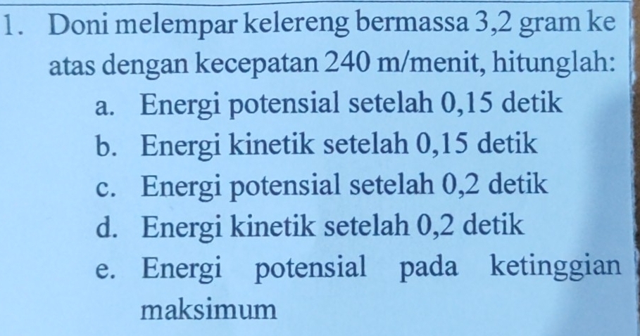 Doni melempar kelereng bermassa 3,2 gram ke 
atas dengan kecepatan 240 m /menit, hitunglah: 
a. Energi potensial setelah 0,15 detik 
b. Energi kinetik setelah 0,15 detik 
c. Energi potensial setelah 0,2 detik 
d. Energi kinetik setelah 0,2 detik 
e. Energi potensial pada ketinggian 
maksimum