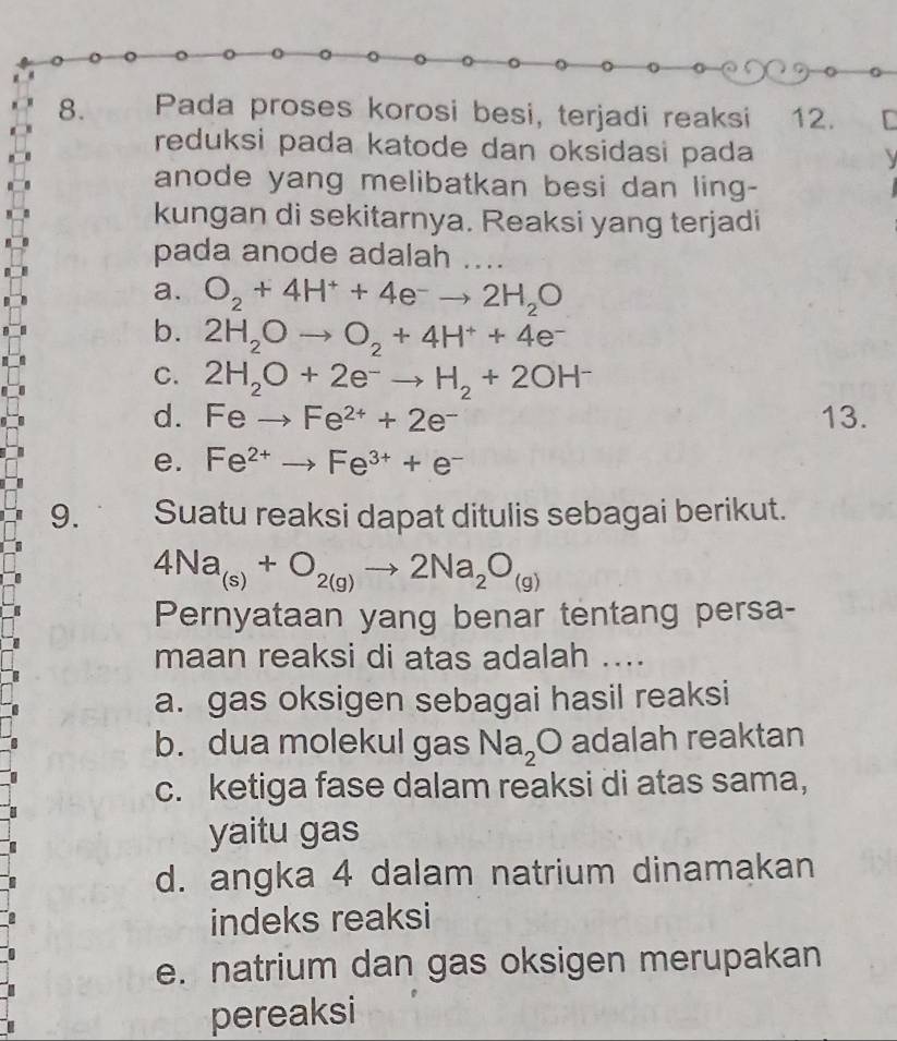 Pada proses korosi besi, terjadi reaksi 12. [
reduksi pada katode dan oksidasi pada 
anode yang melibatkan besi dan ling-
kungan di sekitarnya. Reaksi yang terjadi
pada anode adalah ....
a. O_2+4H^++4e^-to 2H_2O
b. 2H_2Oto O_2+4H^++4e^-
C. 2H_2O+2e^-to H_2+2OH^-
d. Feto Fe^(2+)+2e^- 13.
e. Fe^(2+)to Fe^(3+)+e^-
9. Suatu reaksi dapat ditulis sebagai berikut.
4Na_(s)+O_2(g)to 2Na_2O_(g)
Pernyataan yang benar tentang persa-
maan reaksi di atas adalah ....
a. gas oksigen sebagai hasil reaksi
b. dua molekul gas Na_2O adalah reaktan
c. ketiga fase dalam reaksi di atas sama,
yaitu gas
d. angka 4 dalam natrium dinamakan
indeks reaksi
e. natrium dan gas oksigen merupakan
pereaksi