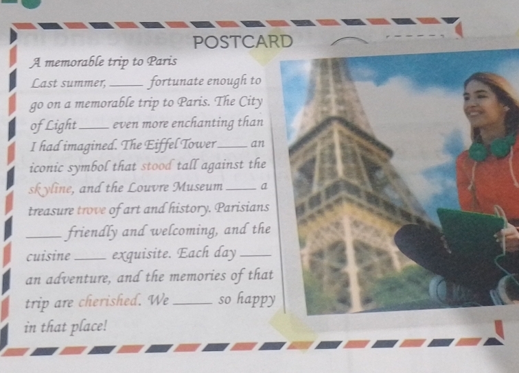 POSTCARD 
A memorable trip to Paris 
Last summer,_ fortunate enough to 
go on a memorable trip to Paris. The City 
ofLight_ even more enchanting than 
I had imagined. The Eiffel Tower_ an 
iconic symbol that stood tall against the 
skyline, and the Louvre Museum _a 
treasure trove of art and history. Parisians 
_friendly and welcoming, and the 
cuisine _exquisite. Each day_ 
an adventure, and the memories of that 
trip are cherished. We _so happy 
in that place!