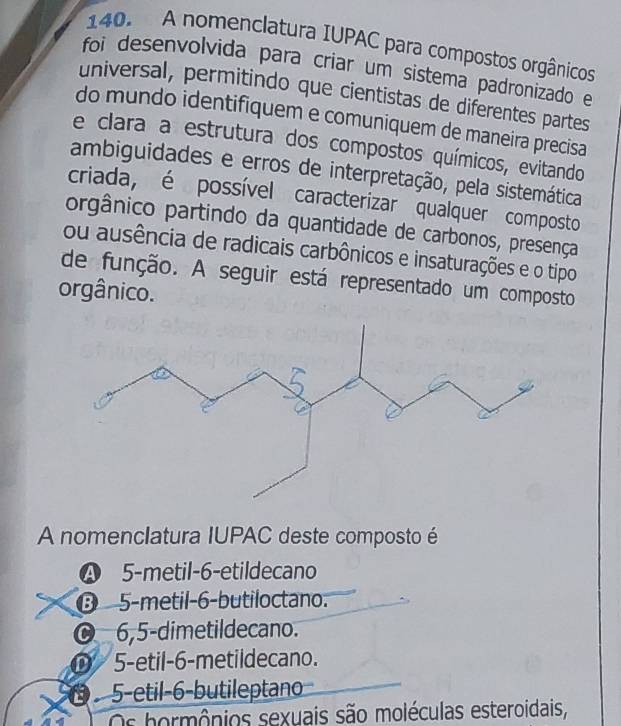 A nomenclatura IUPAC para compostos orgânicos
foi desenvolvida para criar um sistema padronizado e
universal, permitindo que cientistas de diferentes partes
do mundo identifiquem e comuniquem de maneira precisa
e clara a estrutura dos compostos químicos, evitando
ambiguidades e erros de interpretação, pela sistemática
criada, é possível caracterizar qualquer composto
orgânico partindo da quantidade de carbonos, presença
ou ausência de radicais carbônicos e insaturações e o tipo
de função. A seguir está representado um composto
orgânico.
A nomenclatura IUPAC deste composto é
❹ 5 -metil- 6 -etildecano
⑬ 5 -metil -6 -butiloctano.
6, 5 -dimetildecano.
D 5 -etil -6 -metildecano.
5-etil- 6 -butileptano
Os hormônios sexuais são moléculas esteroidais,