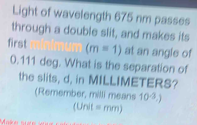 Light of wavelength 675 nm passes 
through a double slit, and makes its
(m=1)
first at an angle of
0.111 deg. What is the separation of 
the slits, d, in MILLIMETERS? 
(Remember, milli means 10^(-2),)
U nit equiv mm) 
Make sür