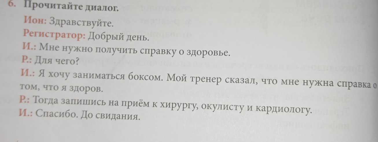 Прочиτайτе диалог 
Μон: Здравствуйte. 
Ρегистратор: добрый день. 
И.: Мне нужно πолучить сπлравку о здоровье. 
Ρ.: Для чегo? 
И.: Яхочу заниматься боксом. Мой тренер сказал, что мне нужна сπравка о 
том, что я здоров. 
Р.: Тогдаαзαаеπίиίшеίись на πηрием к хирургу, окулисту и кардиίологу. 
И.: Сласибо. До свидания.