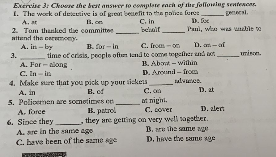 Choose the best answer to complete each of the following sentences.
1. The work of detective is of great benefit to the police force _general.
A. at B. on C. in D. for
2. Tom thanked the committee _behalf _Paul, who was unable to
attend the ceremony.
A. in - by B. for - in C. from - on D. on - of
3. _time of crisis, people often tend to come together and act_ unison.
A. For — along B. About - within
C. In - in D. Around — from
4. Make sure that you pick up your tickets _advance.
A. in B. of C. on D. at
5. Policemen are sometimes on _at night.
A. force B. patrol C. cover D. alert
6. Since they _, they are getting on very well together.
A. are in the same age B. are the same age
C. have been of the same age D. have the same age