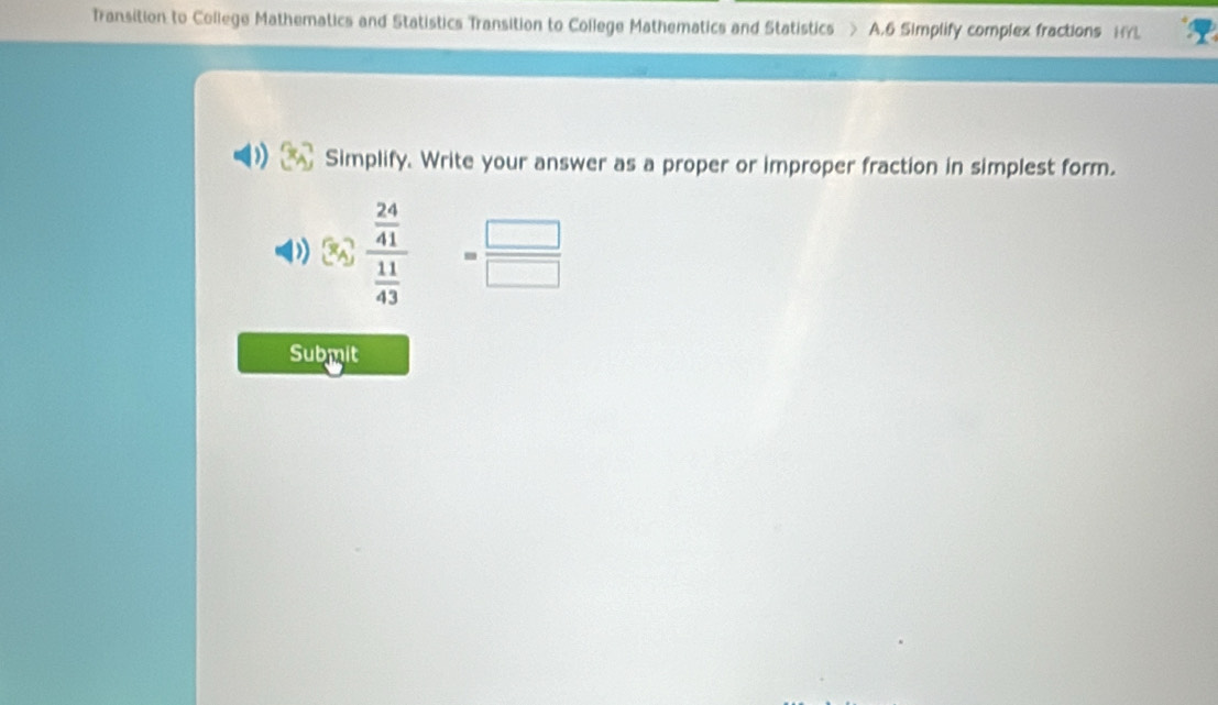 Transition to College Mathematics and Statistics Transition to College Mathematics and Statistics > A.6 Simplify complex fractions HYL 
) Simplify. Write your answer as a proper or improper fraction in simplest form. 
) frac  24/41  11/43 = □ /□  
Submit