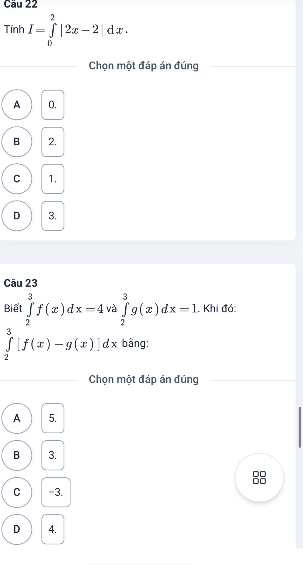 Tính I=∈tlimits _0^2|2x-2|dx. 
Chọn một đáp án đúng
A 0.
B 2.
C 1.
D 3.
Câu 23
Biết ∈tlimits _2^3f(x)dx=4 và ∈tlimits _2^3g(x)dx=1. Khi đó:
∈tlimits _2^3[f(x)-g(x)]dx bằng:
Chọn một đáp án đúng
A 5.
B 3.
□□
C -3.
D 4.