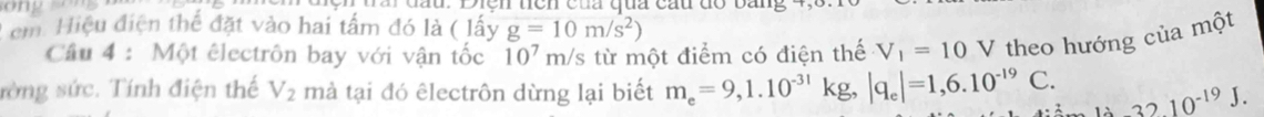 ong '' đầu. Diện tên của qua cầu đó bang 
Lem Hiệu điện thể đặt vào hai tấm đó là ( lấy g=10m/s^2)
Câu 4 : Một êlectrôn bay với vận tốc 10^7 m/s từ một điểm có điện thế V_1=10V theo hướng của một 
rờng sức. Tính điện thế V_2 mà tại đó êlectrôn dừng lại biết m_e=9,1.10^(-31) kg |q_e|=1,6.10^(-19)C. li3210^(-19)J.