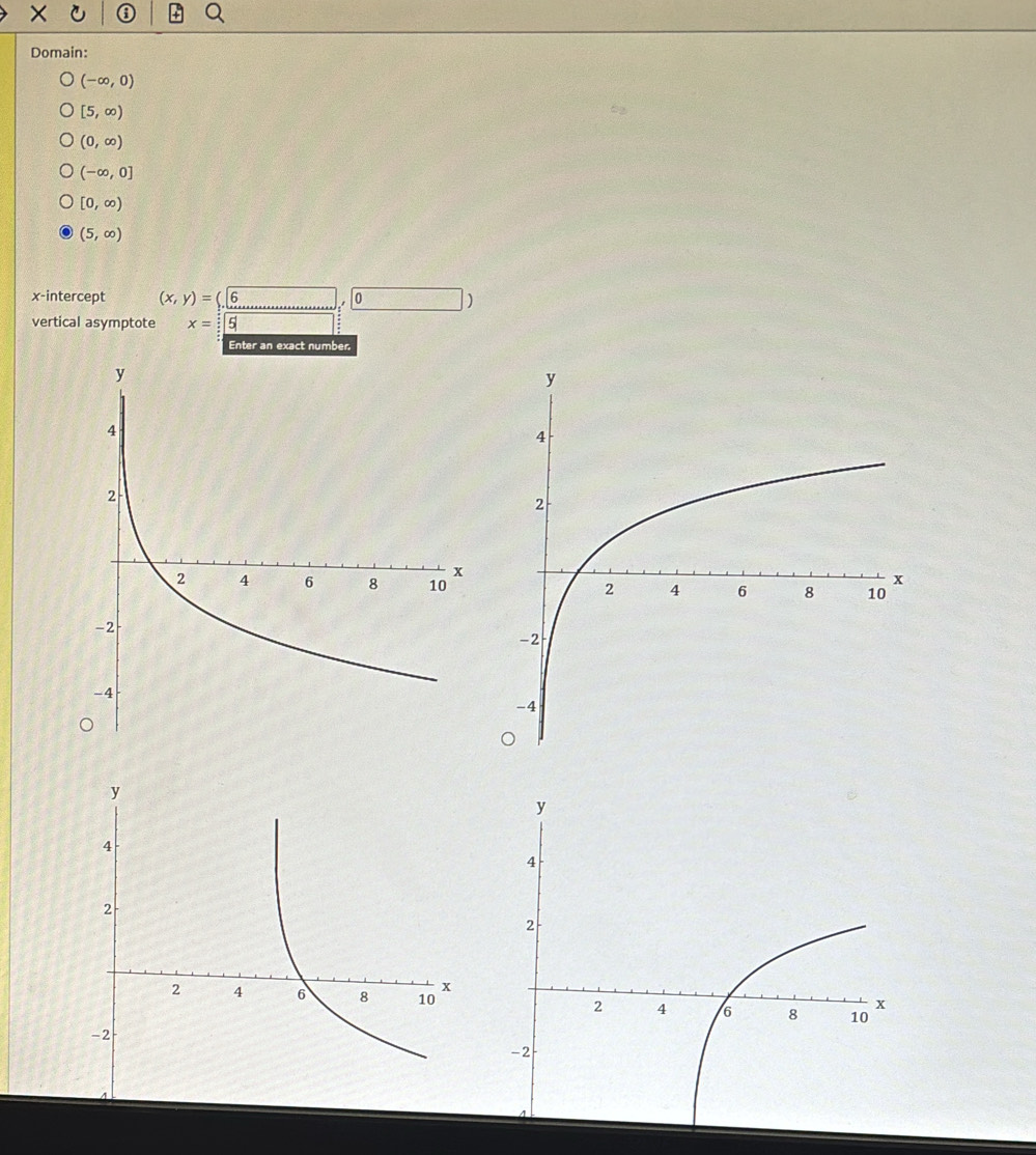 Domain:
(-∈fty ,0)
[5,∈fty )
(0,∈fty )
(-∈fty ,0]
[0,∈fty )
(5,∈fty )
x-intercept (x,y)=(6 0 )
vertical asymptote x= 5
Enter an exact number