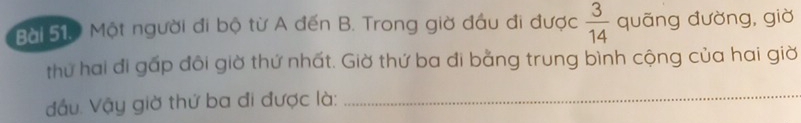 Một người đi bộ từ A đến B. Trong giờ đầu đi được  3/14  quāng đường, giờ 
thứ hai đi gấp đôi giờ thứ nhất. Giờ thứ ba đi bằng trung bình cộng của hai giờ 
đầu. Vậy giờ thứ ba đi được là:_