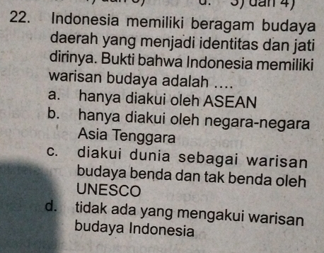 ) dan 4)
22. Indonesia memiliki beragam budaya
daerah yang menjadi identitas dan jati
dirinya. Bukti bahwa Indonesia memiliki
warisan budaya adalah ....
a. hanya diakui oleh ASEAN
b. hanya diakui oleh negara-negara
Asia Tenggara
c. diakui dunia sebagai warisan
budaya benda dan tak benda oleh
UNESCO
d. tidak ada yang mengakui warisan
budaya Indonesia