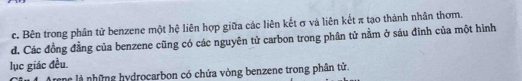 c. Bên trong phân tử benzene một hệ liên hợp giữa các liên kết σ và liên kết π tạo thành nhân thơm.
d. Các đồng đẳng của benzene cũng có các nguyên tử carbon trong phân tử nằm ở sáu đĩnh của một hình
lục giác đều.
tenc là những hydrocarbon có chứa vòng benzene trong phân tử.