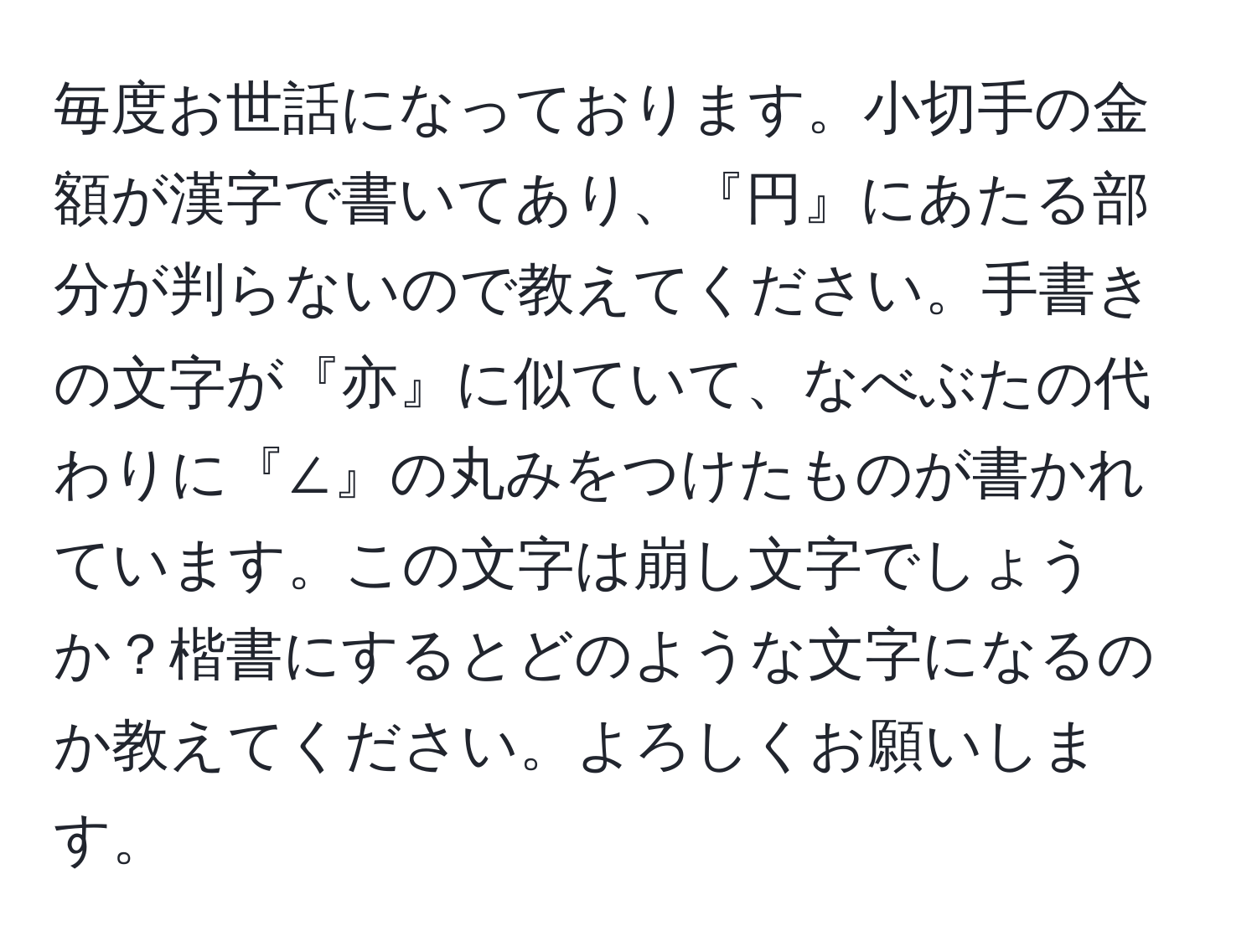 毎度お世話になっております。小切手の金額が漢字で書いてあり、『円』にあたる部分が判らないので教えてください。手書きの文字が『亦』に似ていて、なべぶたの代わりに『∠』の丸みをつけたものが書かれています。この文字は崩し文字でしょうか？楷書にするとどのような文字になるのか教えてください。よろしくお願いします。