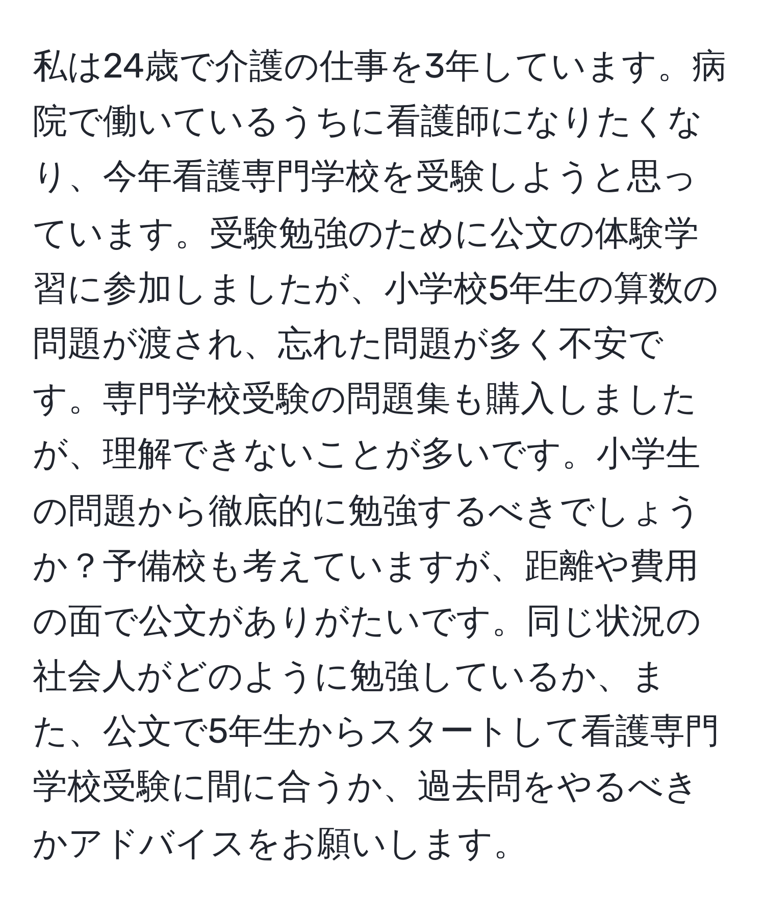 私は24歳で介護の仕事を3年しています。病院で働いているうちに看護師になりたくなり、今年看護専門学校を受験しようと思っています。受験勉強のために公文の体験学習に参加しましたが、小学校5年生の算数の問題が渡され、忘れた問題が多く不安です。専門学校受験の問題集も購入しましたが、理解できないことが多いです。小学生の問題から徹底的に勉強するべきでしょうか？予備校も考えていますが、距離や費用の面で公文がありがたいです。同じ状況の社会人がどのように勉強しているか、また、公文で5年生からスタートして看護専門学校受験に間に合うか、過去問をやるべきかアドバイスをお願いします。