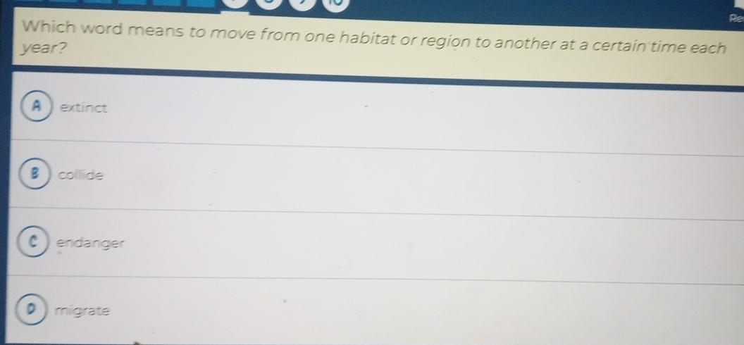 Re
Which word means to move from one habitat or region to another at a certain time each
year?
A  extinct
B collide
C ) endanger
D) migrate