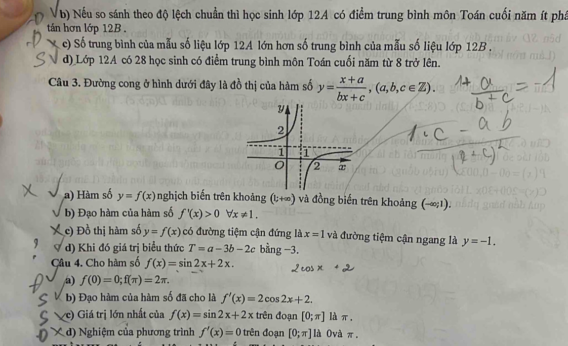 Nếu so sánh theo độ lệch chuẩn thì học sinh lớp 12A có điểm trung bình môn Toán cuối năm ít phá
tán hơn lớp 12B.
c) Số trung bình của mẫu số liệu lớp 12A lớn hơn số trung bình của mẫu số liệu lớp 12B.
d) Lớp 12A có 28 học sinh có điểm trung bình môn Toán cuối năm từ 8 trở lên.
Câu 3. Đường cong ở hình dưới đây là đồ thị của hàm số y= (x+a)/bx+c , (a,b,c∈ Z).
a) Hàm số y=f(x) nghịch biến trên khoảng (1;+∈fty ) và đồng biến trên khoảng (-∈fty ;1).
b) Đạo hàm của hàm số f'(x)>0forall x!= 1.
c) Đồ thị hàm số y=f(x) có đường tiệm cận đứng là x=1 và đường tiệm cận ngang là y=-1.
d) Khi đó giá trị biểu thức T=a-3b-2c bằng −3.
Câu 4. Cho hàm số f(x)=sin 2x+2x. 
a) f(0)=0; f(π )=2π. 
b) Đạo hàm của hàm số đã cho là f'(x)=2cos 2x+2. 
c) Giá trị lớn nhất của f(x)=sin 2x+2x trên đoạn [0;π ] làπ.
X d) Nghiệm của phương trình f'(x)=0 trên đoạn [0;π ]1a 0và π.