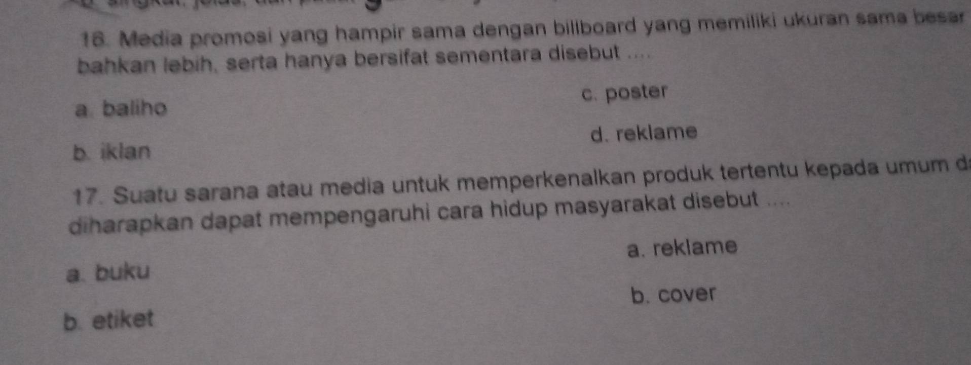 Media promosi yang hampir sama dengan billboard yang memiliki ukuran sama besar
bahkan lebih, serta hanya bersifat sementara disebut ....
a baliho c. poster
d. reklame
b. iklan
17. Suatu sarana atau media untuk memperkenalkan produk tertentu kepada umum d
diharapkan dapat mempengaruhi cara hidup masyarakat disebut ....
a. buku a. reklame
b. cover
b. etiket