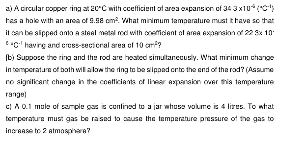 A circular copper ring at 20°C with coefficient of area expansion of 343* 10^(-6)(^circ C^(-1))
has a hole with an area of 9.98cm^2. What minimum temperature must it have so that 
it can be slipped onto a steel metal rod with coefficient of area expansion of 223* 10^(-^6^circ)C^(-1) having and cross-sectional area of 10cm^2 ? 
[b) Suppose the ring and the rod are heated simultaneously. What minimum change 
in temperature of both will allow the ring to be slipped onto the end of the rod? (Assume 
no significant change in the coefficients of linear expansion over this temperature 
range) 
c) A 0.1 mole of sample gas is confined to a jar whose volume is 4 litres. To what 
temperature must gas be raised to cause the temperature pressure of the gas to 
increase to 2 atmosphere?