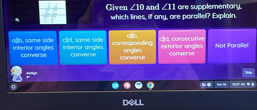 Given ∠ 10 and ∠ 11 are supplementary,
which lines, if any, are parallel? Explain.
a||b, ||d , consecutive
a|b, same side c||d, same side corresponding exterior angles Not Parallel
interior angles interior angles angles converse
converse converse converse
Ashlyn Skip
Oct 18 10:27 US
D