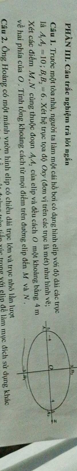 PHÀN III. Câu trắc nghiệm trả lời ngắn
Câu 1. Trước một tòa nhà, người ta làm một cái hồ bơi có dạng hình elip với độ dài các trục
là A_1A_2=10;B_1B_2=6. Xét hệ trục tọa độ Oxy (đơn vị trên các trục là mét) như hình vẽ;
Xét các điểm M,N cùng thuộc đoạn A_1A_2 của elip và đều cách O một khoảng bằng 4 m
về hai phía của O . Tính tổng khoảng cách từ mọi điểm trên đường elip đến M và N .
Câu 2. Ông Hoàng có một mảnh vườn hình elip có chiều dài trục lớn và trục nhỏ lần lượ
xiến xúc trong yới clip để làm mục đích sử dụng khác