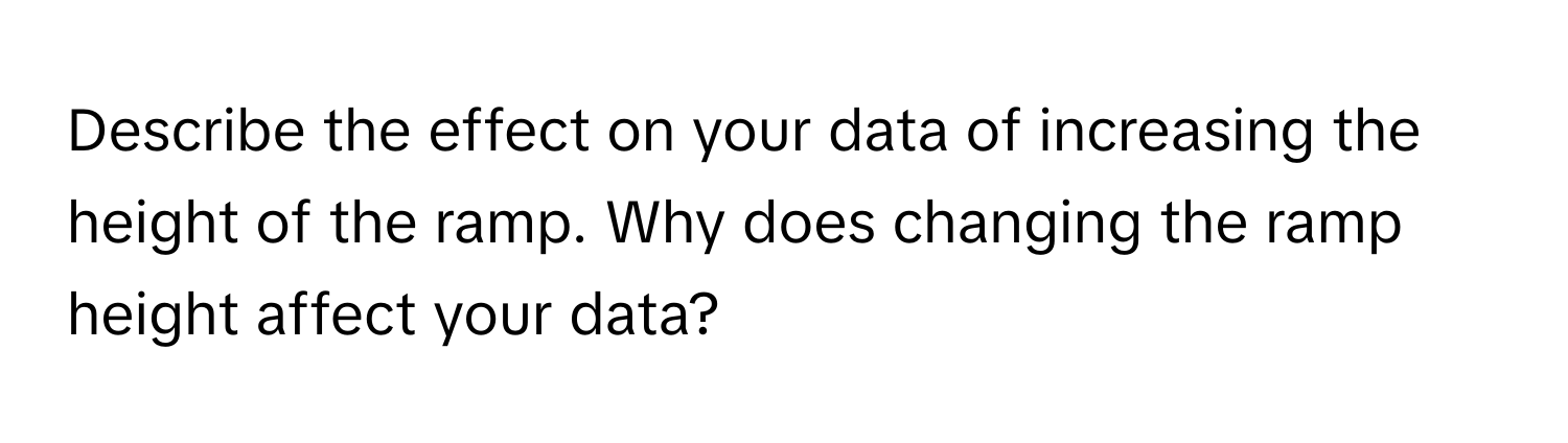 Describe the effect on your data of increasing the height of the ramp. Why does changing the ramp height affect your data?