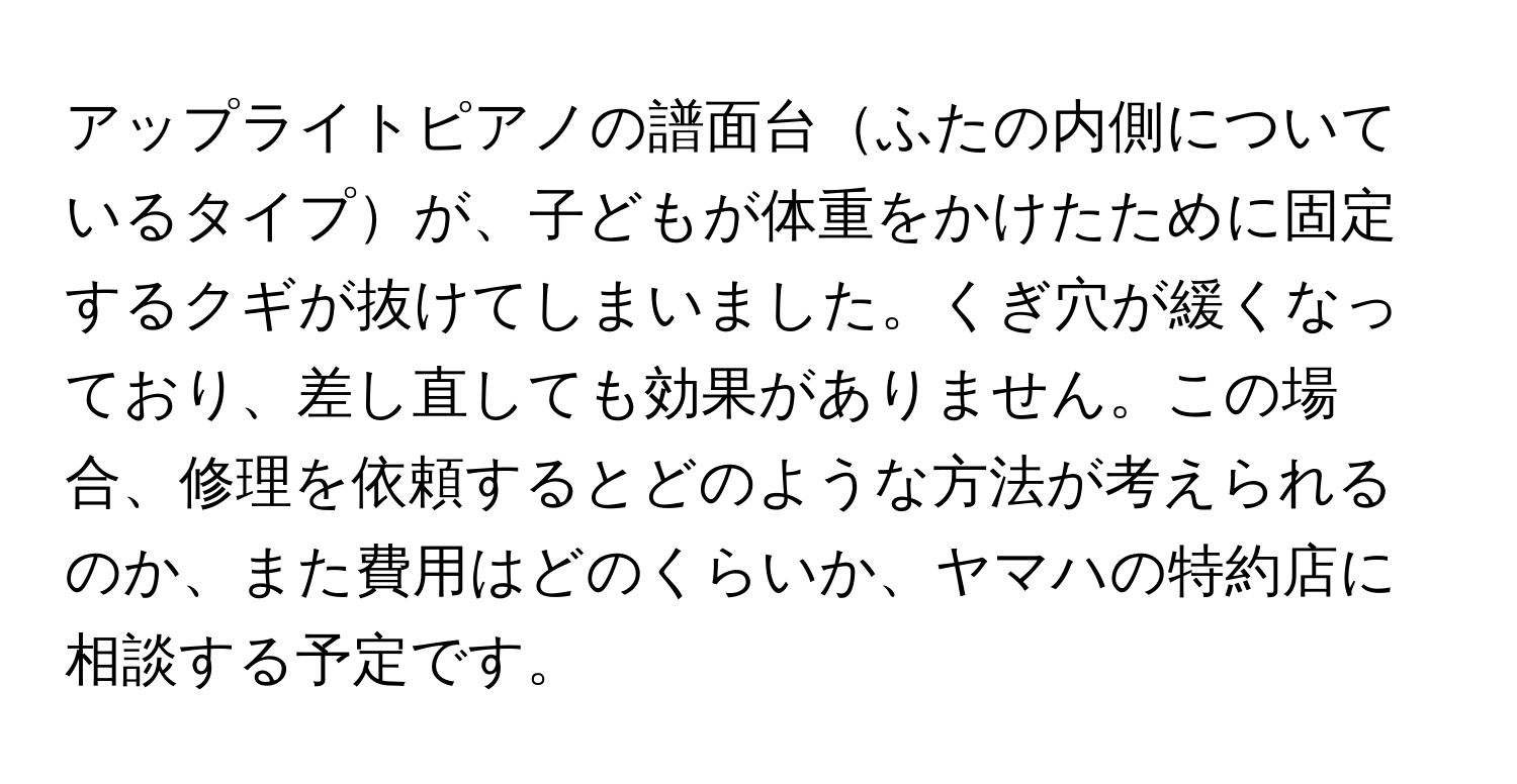 アップライトピアノの譜面台ふたの内側についているタイプが、子どもが体重をかけたために固定するクギが抜けてしまいました。くぎ穴が緩くなっており、差し直しても効果がありません。この場合、修理を依頼するとどのような方法が考えられるのか、また費用はどのくらいか、ヤマハの特約店に相談する予定です。