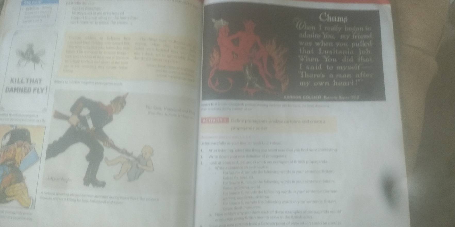 a n e s ar c no s o n the ham fo n 
Chums 
When I really began to 
* a B tara P 
admire fou, my friend 
was when you pulled . 
t a t husitani a i 
e d He When You did tha 
I said to myself . 
Theres a man a tt 
KILL THAT my own heart . 
DAMNED FLY 
HANNON COLLHR Reriono Serios 29 3
loures Be A Butio pba hole pota shoelng the loger wte he bover ta bove desoma 
C C V tm d 

Deline propaganda, anslyse cartouns and create a 
propogan da poste 
Litten carsfully as your hiscter nool One Esloud 
1. After listening select the thing you head wad that you find moe interesting 
. Write down gour con simmen of prosamete 
4. L ank at Sounes A 9E and D whi R ars examples of Brinsh propaganda 
ine s ce man c e o e a h s 
for Saume A mcite the fallesiny wouh in your serence britain. 
bhai kuf 
K a ler hy wai b h 
hor Source i mclude the falluwing words in your sentsmen Oritain. 
g e l 
For som s C include the fullowing words in your sentence Garman 
n carbien sgring anged too man atroomes during World Vas t. The stller n 
ernan shid he d Kiing hr Land, Kar nl and knne 
bu Soun a t insinde the following words in your sentance, fotairo 
t e v t mùn h 
B. Hoe saplan why you tink eact of these examples of propesands wooudd 
efe ourigs young tatsh men to sarve in the brtsh army. 
mw wu men eartmon from a German point of view which could be used as