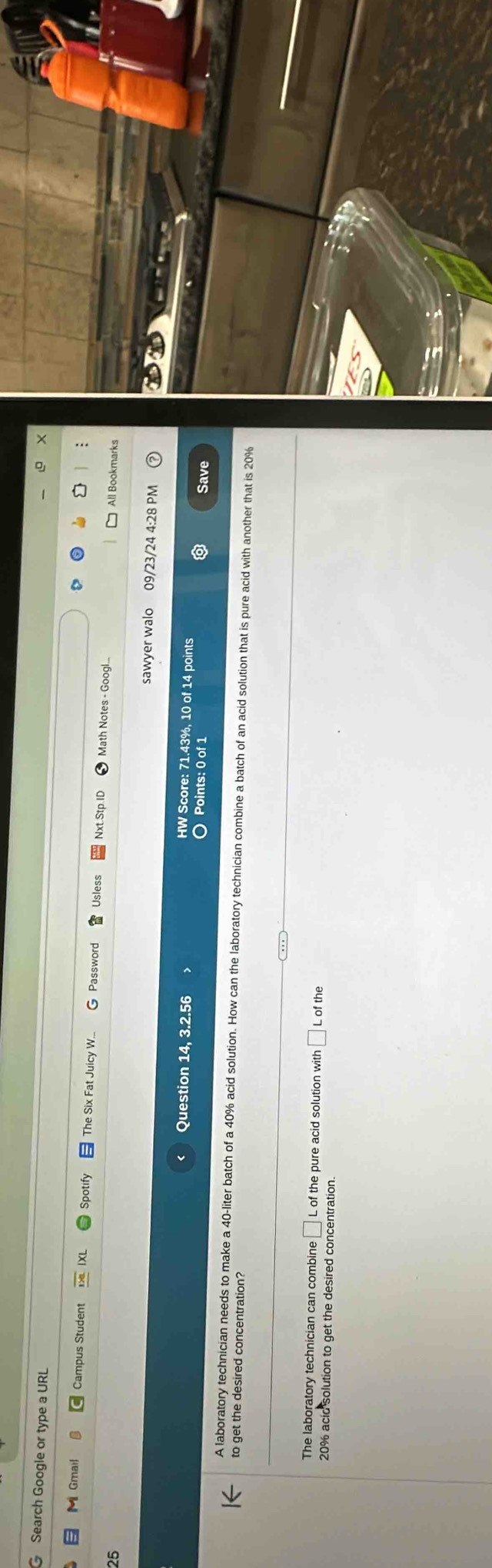 Search Google or type a URL 
Spotify 
M Gmail Campus Student The Six Fat Juicy W. Password Usles Nxt.Stp.IC Math Notes - Googl 
25 All Bookmarks 
sawyer walo 09/23/24 4:28 PM 
Question 14, 3.2.56 
HW Score: 71.43%, 10 of 14 points 
Points: 0 of 1 Save 
A laboratory technician needs to make a 40-liter batch of a 40% acid solution. How can the laboratory technician combine a batch of an acid solution that is pure acid with another that is 20%
to get the desired concentration? 
The laboratory technician can combine □ L of the pure acid solution with □ Lo f the
20% acid solution to get the desired concentration.