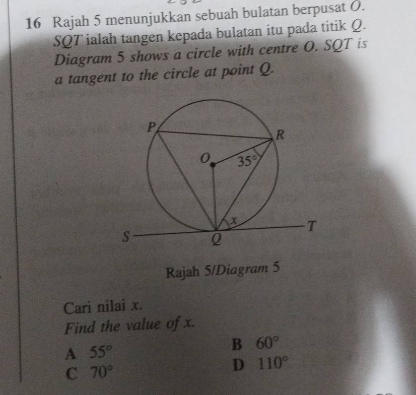 Rajah 5 menunjukkan sebuah bulatan berpusat O.
SQT ialah tangen kepada bulatan itu pada titik Q.
Diagram 5 shows a circle with centre O. SQT is
a tangent to the circle at point Q.
Rajah 5/Diagram 5
Cari nilai x.
Find the value of x.
A 55°
B 60°
C 70°
D 110°