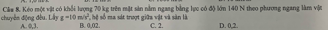 1,0 mD 3.
Câu 8. Kéo một vật có khối lượng 70 kg trên mặt sàn nằm ngang bằng lực có độ lớn 140 N theo phương ngang làm vật
chuyền động đều. Lấy g=10m/s^2 , hệ số ma sát trượt giữa vật và sàn là
A. 0,3. B. 0,02. C. 2. D. 0, 2.