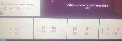 Use matrices 4, 8, and C to flad the following. Perform the indicated operation
A=beginbmatrix 1&2 4&3endbmatrix , B=beginbmatrix 2&2 1&-2endbmatrix and C=beginbmatrix -3&4 3&1endbmatrix.
3B
beginbmatrix 5&4 5&1endbmatrix beginbmatrix 15&-20 -15&-5endbmatrix beginbmatrix 6&6 3&-6endbmatrix beginbmatrix 5&-2 -2&-3endbmatrix