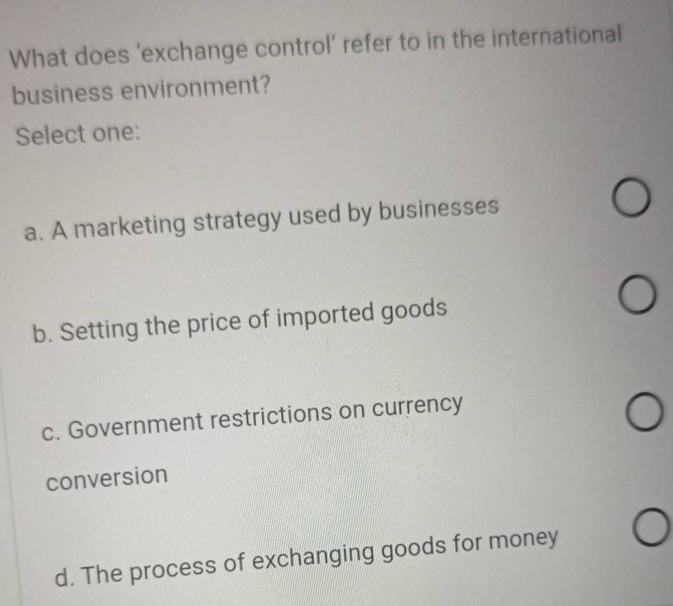 What does ‘exchange control’ refer to in the international
business environment?
Select one:
a. A marketing strategy used by businesses
b. Setting the price of imported goods
c. Government restrictions on currency
conversion
d. The process of exchanging goods for money