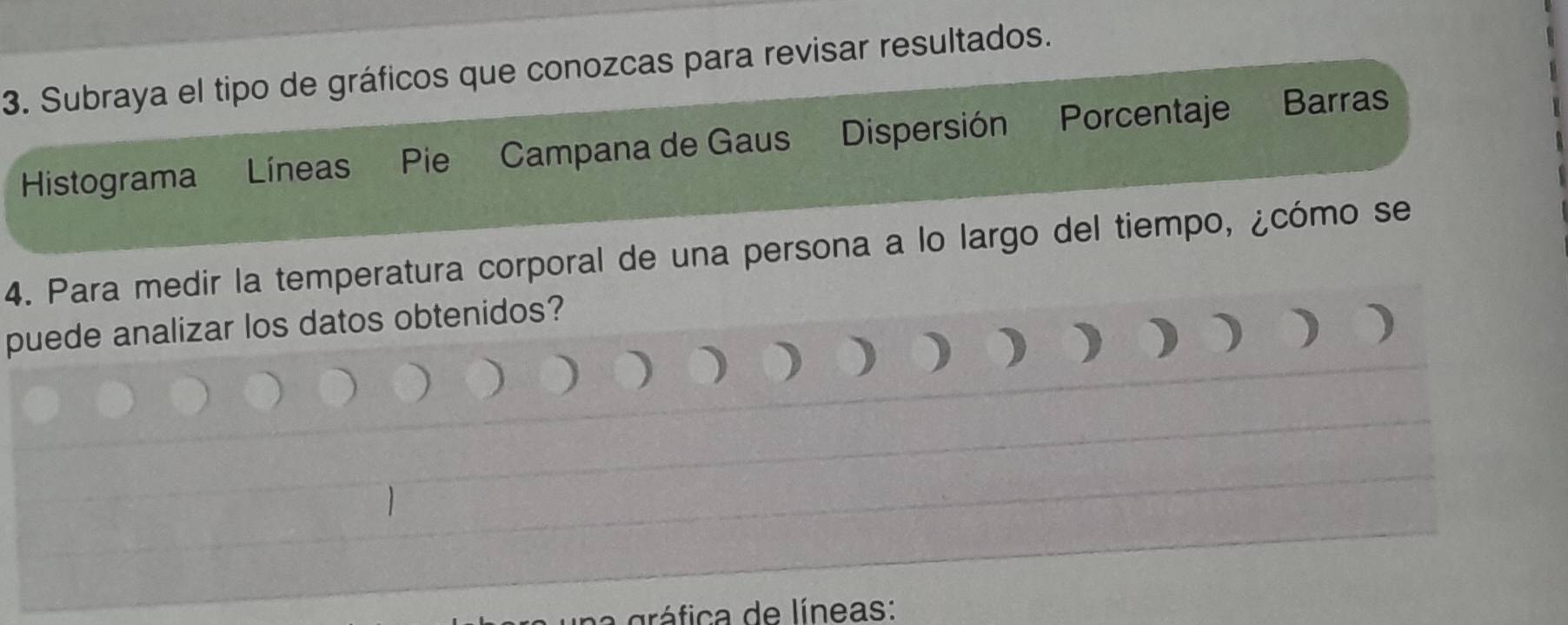 Subraya el tipo de gráficos que conozcas para revisar resultados. 
Histograma Líneas Pie Campana de Gaus Dispersión Porcentaje Barras 
4. Para medir la temperatura corporal de una persona a lo largo del tiempo, ¿cómo se 
puede analizar los datos obtenidos? 
) ) ) ) ) ) ) ) 
na gráfica de líneas: