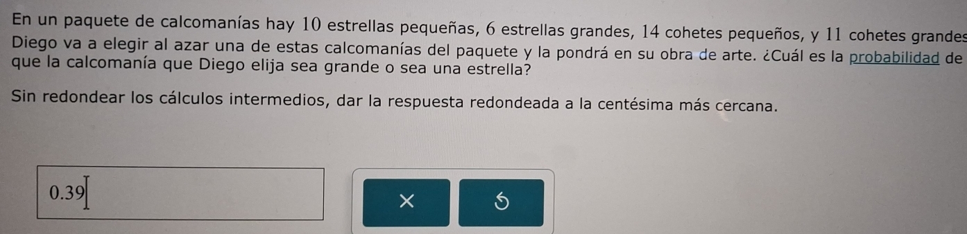 En un paquete de calcomanías hay 10 estrellas pequeñas, 6 estrellas grandes, 14 cohetes pequeños, y 11 cohetes grandes 
Diego va a elegir al azar una de estas calcomanías del paquete y la pondrá en su obra de arte. ¿Cuál es la probabilidad de 
que la calcomanía que Diego elija sea grande o sea una estrella? 
Sin redondear los cálculos intermedios, dar la respuesta redondeada a la centésima más cercana.
0.39
× 
S