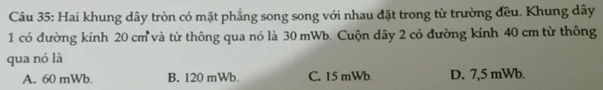 Hai khung dây tròn có mặt phẳng song song với nhau đặt trong từ trường đều. Khung dây
1 có đường kính 20 cm và từ thông qua nó là 30 mWb. Cuộn dây 2 có đường kính 40 cm từ thông
qua nó là
A. 60 mWb. B. 120 mWb. C. 15 mWb. D. 7,5 mWb.