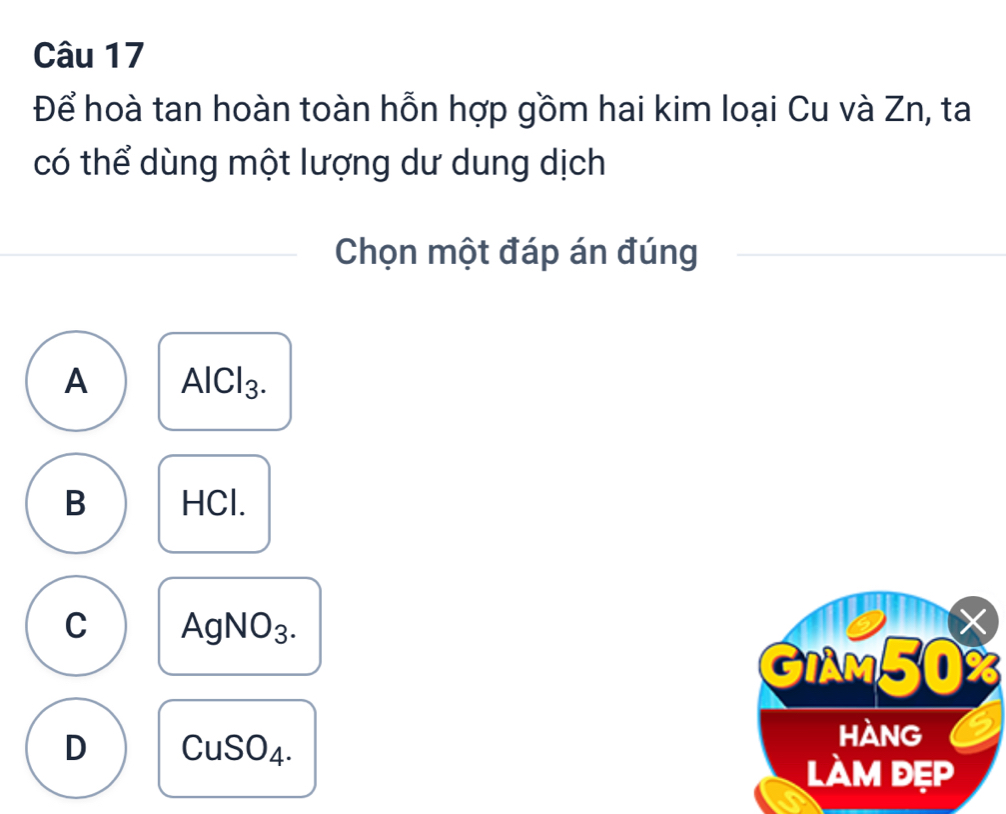 Để hoà tan hoàn toàn hỗn hợp gồm hai kim loại Cu và Zn, ta
có thể dùng một lượng dư dung dịch
Chọn một đáp án đúng
A AlCl_3.
B HCl.
C AgNO_3. 
X
GIAM50%
D CuSO_4. 
hàng
làm đẹp