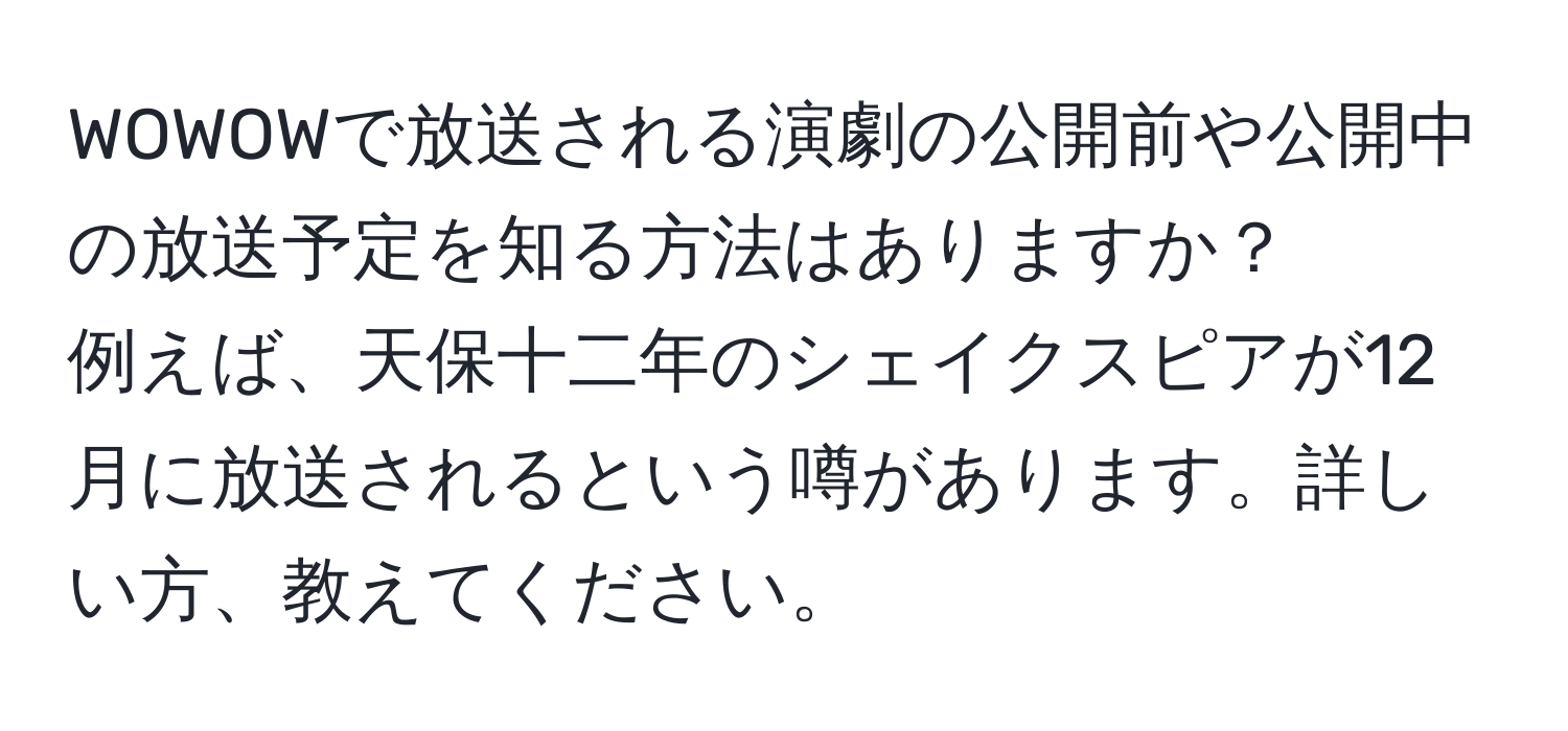 WOWOWで放送される演劇の公開前や公開中の放送予定を知る方法はありますか？  
例えば、天保十二年のシェイクスピアが12月に放送されるという噂があります。詳しい方、教えてください。