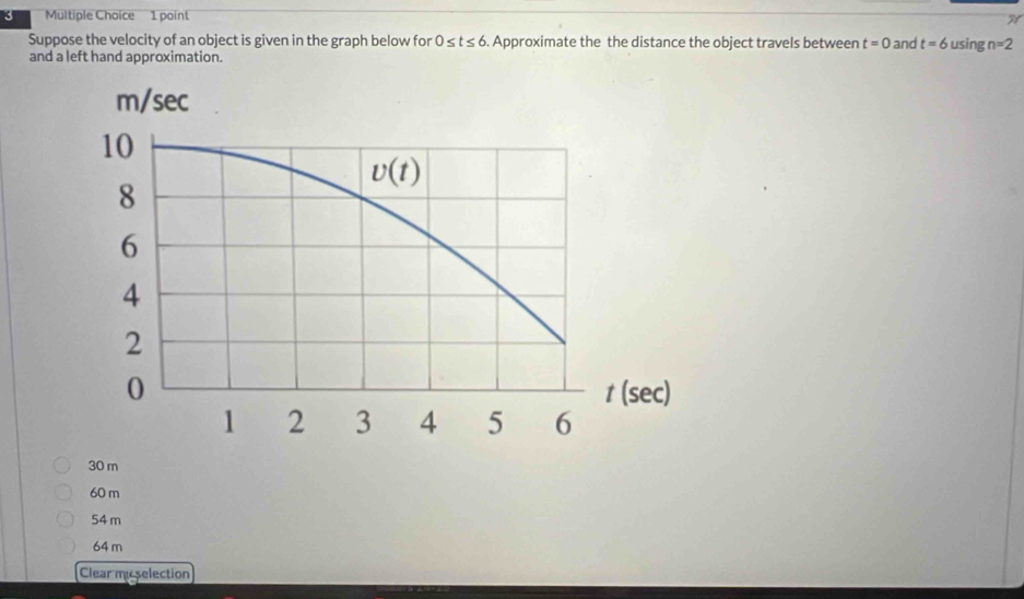 Suppose the velocity of an object is given in the graph below for 0≤ t≤ 6. Approximate the the distance the object travels between t=0 and t=6 using n=2
and a left hand approximation.
30 m
60 m
54 m
64 m
Clear miselection