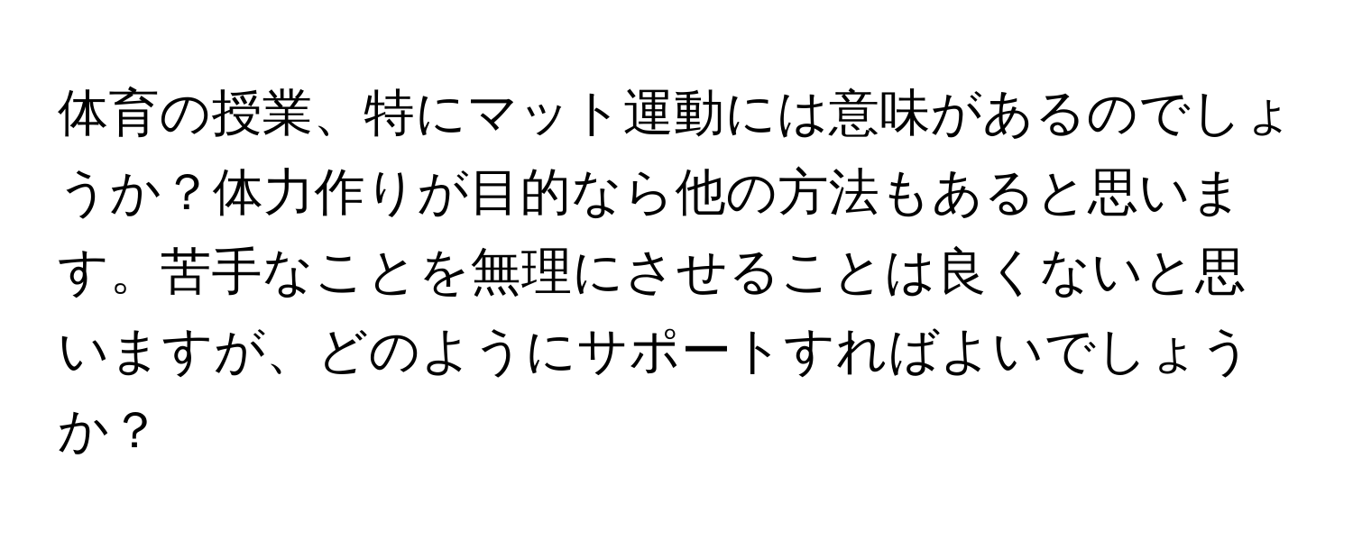 体育の授業、特にマット運動には意味があるのでしょうか？体力作りが目的なら他の方法もあると思います。苦手なことを無理にさせることは良くないと思いますが、どのようにサポートすればよいでしょうか？