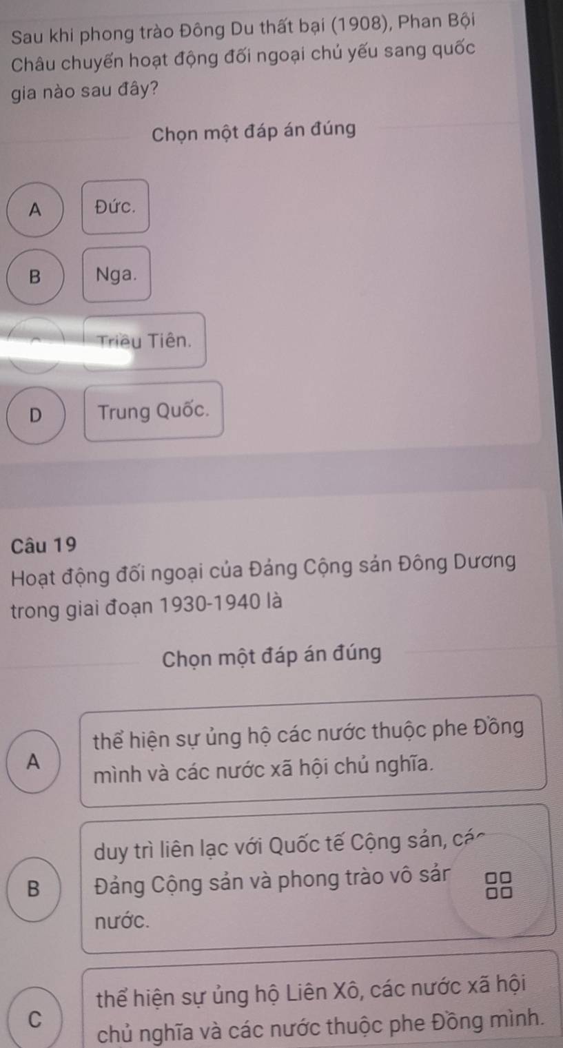 Sau khi phong trào Đông Du thất bại (1908), Phan Bội
Châu chuyến hoạt động đối ngoại chủ yếu sang quốc
gia nào sau đây?
Chọn một đáp án đúng
A Đức.
B Nga.
Triều Tiên.
D Trung Quốc.
Câu 19
Hoạt động đối ngoại của Đảng Cộng sản Đông Dương
trong giai đoạn 1930-1940 là
Chọn một đáp án đúng
thể hiện sự ủng hộ các nước thuộc phe Đồng
A
mình và các nước xã hội chủ nghĩa.
duy trì liên lạc với Quốc tế Cộng sản, các
B Đảng Cộng sản và phong trào vô sảr
nước.
thể hiện sự ủng hộ Liên Xô, các nước xã hội
C
chủ nghĩa và các nước thuộc phe Đồng mình.