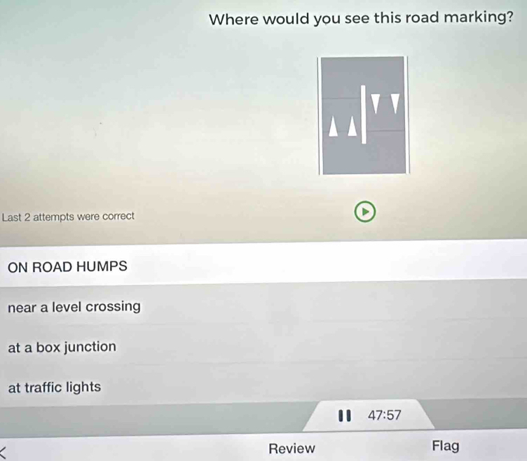 Where would you see this road marking?
Last 2 attempts were correct
ON ROAD HUMPS
near a level crossing
at a box junction
at traffic lights
47:57
Review Flag