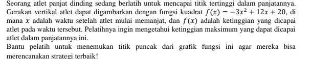 Seorang atlet panjat dinding sedang berlatih untuk mencapai titik tertinggi dalam panjatannya. 
Gerakan vertikal atlet dapat digambarkan dengan fungsi kuadrat f(x)=-3x^2+12x+20 , di 
mana x adalah waktu setelah atlet mulai memanjat, dan f(x) adalah ketinggian yang dicapai 
atlet pada waktu tersebut. Pelatihnya ingin mengetahui ketinggian maksimum yang dapat dicapai 
atlet dalam panjatannya ini. 
Bantu pelatih untuk menemukan titik puncak dari grafik fungsi ini agar mereka bisa 
merencanakan strategi terbaik!