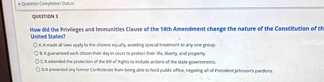 Question Completion Status:
QUESTION 3
How did the Privileges and Immunities Clause of the 14th Amendment change the nature of the Constitution of th
United States?
A. It made all laws apply to the citizens equally, avoiding special treatment to any one group.
B. It guaranteed each citizen their day in court to protect their life, liberty, and property.
C. It extended the protection of the Bill of Rights to include actions of the state governments.
D. It prevented any former Confederate from being able to hold public office, negating all of President Johnson's pardons.