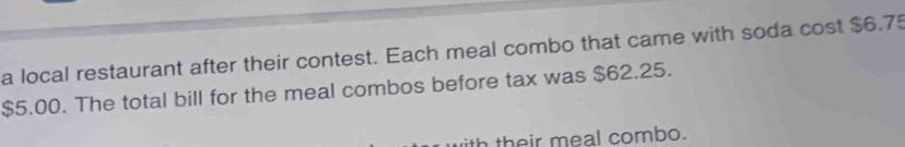 a local restaurant after their contest. Each meal combo that came with soda cost $6.75
$5.00. The total bill for the meal combos before tax was $62.25. 
ith their meal combo.