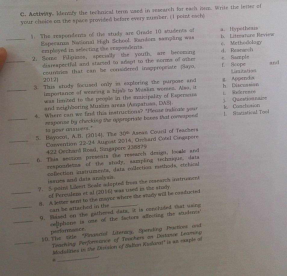 Activity. Identify the technical term used in research for each item. Write the letter of
your choice on the space provided before every number. (1 point each)
1. The respondents of the study are Grade 10 students of a. Hypothesis
_Esperanza National High School. Random sampling was b. Literature Review
employed in selecting the respondents. c. Methodology
2. Some Filipinos, specially the youth, are becoming d. Research
_disrespectful and started to adapt to the norms of other e. Sample
countries that can be considered inappropriate (Sayo, f. Scope and
Limitation
2012)
3. This study focused only in exploring the purpose and g. Appendix
_importance of wearing a hijab to Muslim women. Also, it h. Discussion
was limited to the people in the mnicipality of Esperanza i. Reference
and neighboring Muslim areas (Ampatuan, DAS). j. Questionnaire
4. Where can we find this instructions? “Please indicate your k. Conclusion
_response by checking the appropriate boxes that correspond l. Statistical Tool
to your answers."
5. Bayocot, A.B. (2014). The 30^(th) Asean Coucil of Teachers
_Convention 22-24 August 2014, Orchard Cotel Cingapore
422 Orchard Road, Singapore 238879
6. This section presents the research design, locale and
_respondetns of the study, sampling technique, data
collection instruments, data collection methods, etchical
issues and data analysis.
7. 5-point Likert Scale adopted from the research instrument
of Perculeza et al (2016) was used in the study.
_8. A letter sent to the mayor where the study will be conducted
can be attached in the .
_9. Based on the gathered data, it is concluded that using
_cellphone is one of the factors affecting the students'
performance.
10. The title “Financial Literacy, Spending Practices and
_Teaching Performance of Teachers on Distance Learning
Modalities in the Division of Sultan Kudarat" is an exaple of
_.
a