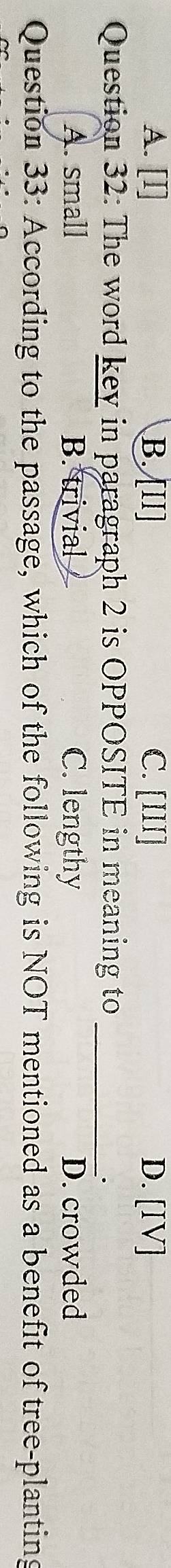 A. [I] B. [II] C. [III] D. [IV]
Question 32: The word key in paragraph 2 is OPPOSITE in meaning to_
.
A. small B. trivial C. lengthy D. crowded
Question 33: According to the passage, which of the following is NOT mentioned as a benefit of tree-planting