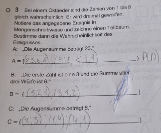 Bei einem Oktaeder sind die Zahlen von 1 bis 8
gleich wahrscheinlich. Er wird dreimal geworfen. 
Notiere das angegebene Ereignis in 
Mengenschreibweise und zeichne einen Teilbaum. 
Bestimme dann die Wahrscheinlichkeit des 
Ereignisses. 
A: Die Augensumme beträgt 23.''
A=
_ 
B: Die erste Zahl ist eine 3 und die Summe aller 
drei Würfe ist 6.''
B= _ 
 
C: Die Augensumme beträgt 5.'
C= 4 _ 
