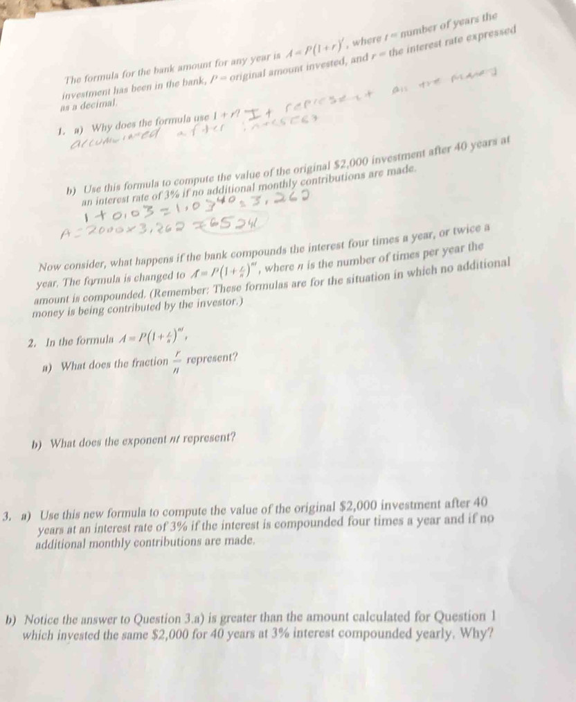 r= the interest rate expressed 
The formula for the bank amount for any year is A=P(1+r)' , where t^m number of years the 
as a decimal. investment has been in the bank, P= original amount invested, and 
1. a) Why does the formula use 
b) Use this formula to compute the value of the original $2,000 investment after 40 years at 
an interest rate of 3% if no additional monthly contributions are made. 
Now consider, what happens if the bank compounds the interest four times a year, or twice a
year. The formula is changed to A=P(1+ c/n )^nt , where n is the number of times per year the 
amount is compounded. (Remember: These formulas are for the situation in which no additional 
money is being contributed by the investor.) 
2. In the formula A=P(1+ r/n )^nt, 
a) What does the fraction  r/n  represent? 
b) What does the exponent nt represent? 
3. a) Use this new formula to compute the value of the original $2,000 investment after 40
years at an interest rate of 3% if the interest is compounded four times a year and if no 
additional monthly contributions are made. 
b) Notice the answer to Question 3.a) is greater than the amount calculated for Question 1 
which invested the same $2,000 for 40 years at 3% interest compounded yearly. Why?