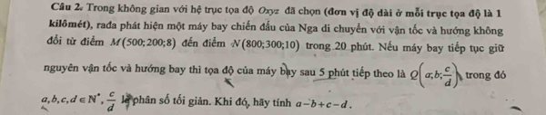 Trong không gian với hệ trục tọa độ Oxyz đã chọn (đơn vị độ dài ở mỗi trục tọa độ là 1 
kilômét), rađa phát hiện một máy bay chiến đấu của Nga di chuyển với vận tốc và hướng không 
đổi từ điểm M(500;200;8) đến điểm N(800;300;10) trong 20 phút. Nếu máy bay tiếp tục giữ 
nguyên vận tốc và hướng bay thì tọa độ của máy bay sau 5 phút tiếp theo là Q(a;b; c/d ) trong đó
a, b, c, d∈ N^*,  c/d  là phân số tối giản. Khi đó, hãy tính a-b+c-d.